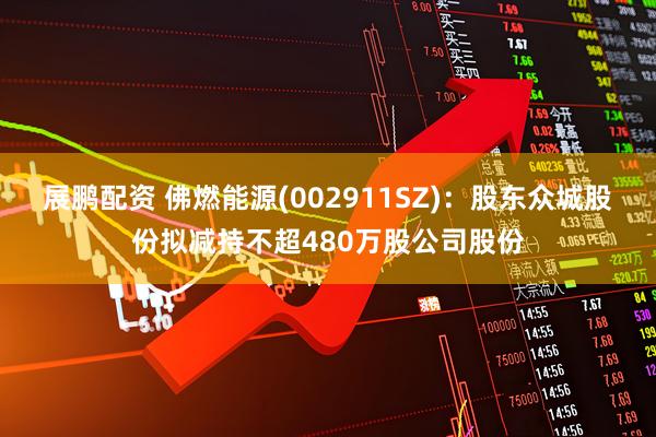 展鹏配资 佛燃能源(002911SZ)：股东众城股份拟减持不超480万股公司股份