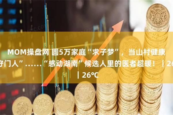 MOM操盘网 圆5万家庭“求子梦”，当山村健康“守门人”……“感动湖南”候选人里的医者超暖！｜26℃
