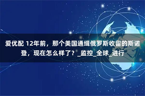 爱优配 12年前，那个美国通缉俄罗斯收留的斯诺登，现在怎么样了？_监控_全球_进行