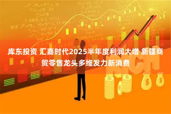 库东投资 汇嘉时代2025半年度利润大增 新疆商贸零售龙头多维发力新消费