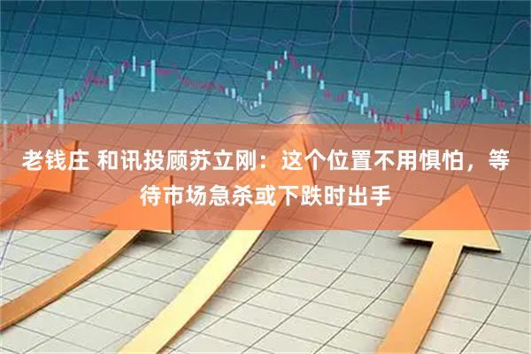 老钱庄 和讯投顾苏立刚：这个位置不用惧怕，等待市场急杀或下跌时出手