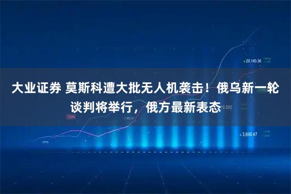 大业证券 莫斯科遭大批无人机袭击！俄乌新一轮谈判将举行，俄方最新表态